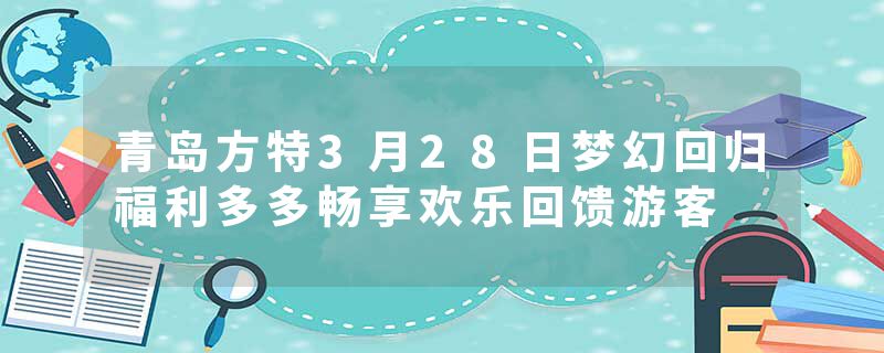 青岛方特3月28日梦幻回归福利多多畅享欢乐回馈游客