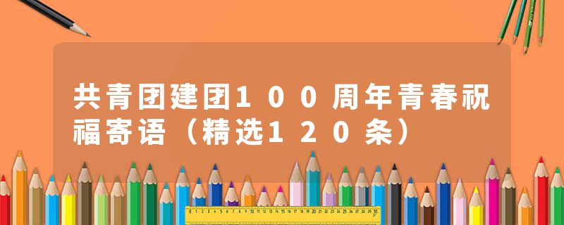 共青团建团100周年青春祝福寄语（精选120条）