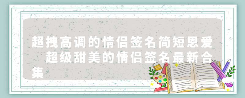 超拽高调的情侣签名简短恩爱 超级甜美的情侣签名最新合集