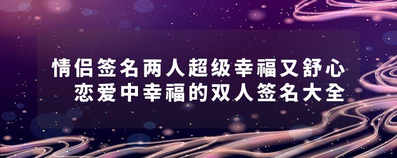 情侣签名两人超级幸福又舒心 恋爱中幸福的双人签名大全