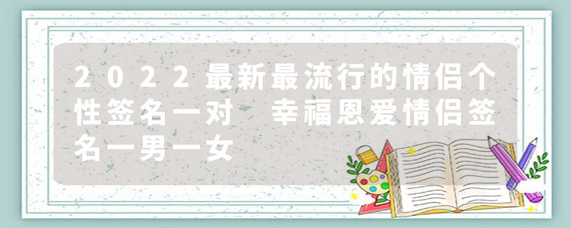 2022最新最流行的情侣个性签名一对 幸福恩爱情侣签名一男一女