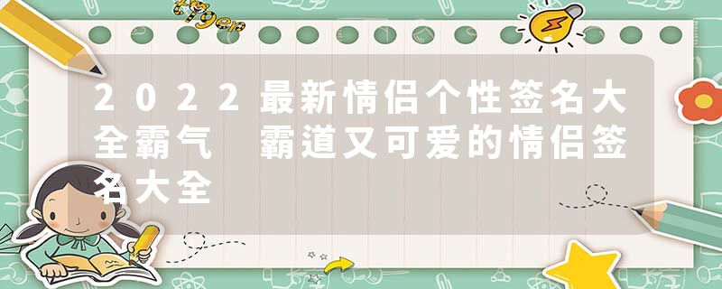 2022最新情侣个性签名大全霸气 霸道又可爱的情侣签名大全