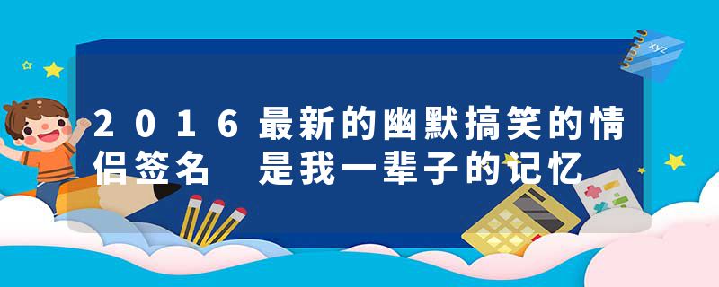 2016最新的幽默搞笑的情侣签名 是我一辈子的记忆