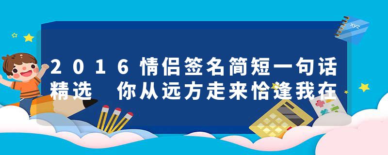 2016情侣签名简短一句话精选 你从远方走来恰逢我在