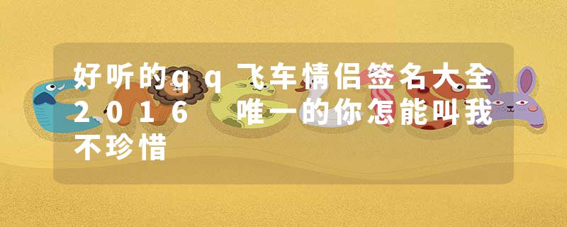 好听的qq飞车情侣签名大全2016 唯一的你怎能叫我不珍惜
