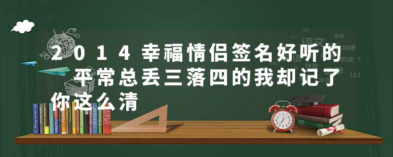 2014幸福情侣签名好听的 平常总丢三落四的我却记了你这么清