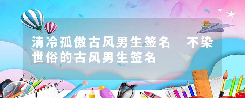 清冷孤傲古风男生签名 不染世俗的古风男生签名