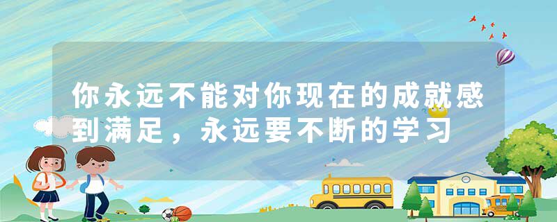 你永远不能对你现在的成就感到满足，永远要不断的学习