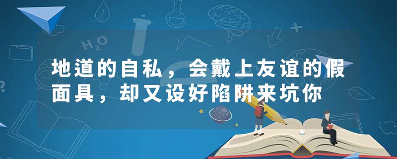 地道的自私，会戴上友谊的假面具，却又设好陷阱来坑你