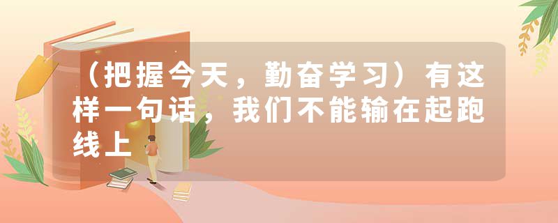 （把握今天，勤奋学习）有这样一句话，我们不能输在起跑线上