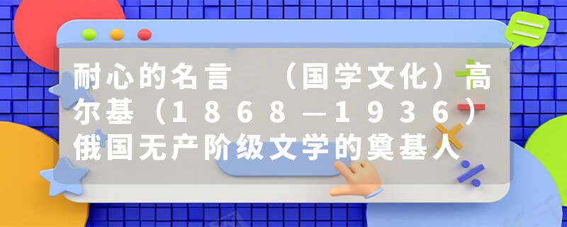 耐心的名言 （国学文化）高尔基（1868—1936）俄国无产阶级文学的奠基人