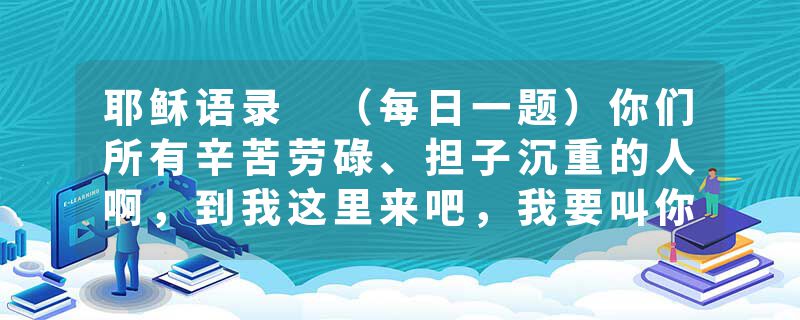 耶稣语录 （每日一题）你们所有辛苦劳碌、担子沉重的人啊，到我这里来吧，我要叫你们安舒