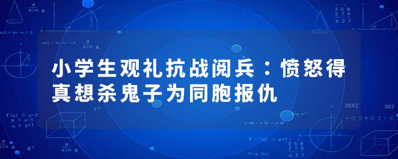 小学生观礼抗战阅兵：愤怒得真想杀鬼子为同胞报仇