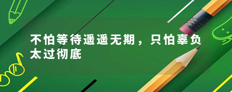 不怕等待遥遥无期，只怕辜负太过彻底