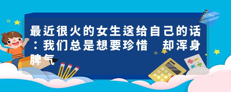 最近很火的女生送给自己的话：我们总是想要珍惜 却浑身脾气