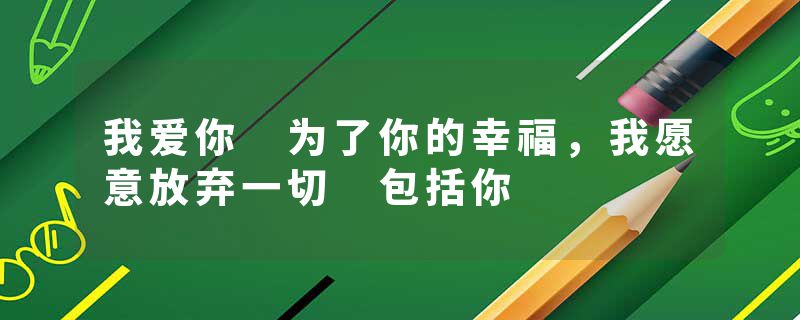 我爱你 为了你的幸福，我愿意放弃一切 包括你