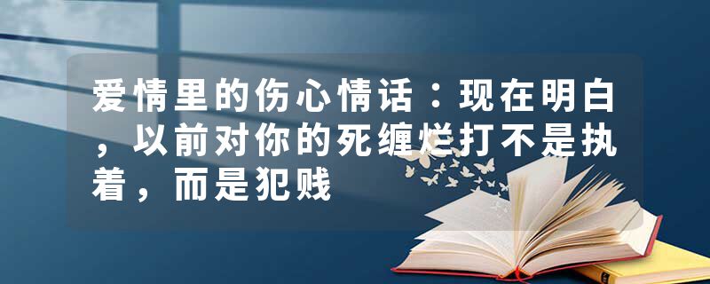 爱情里的伤心情话：现在明白，以前对你的死缠烂打不是执着，而是犯贱