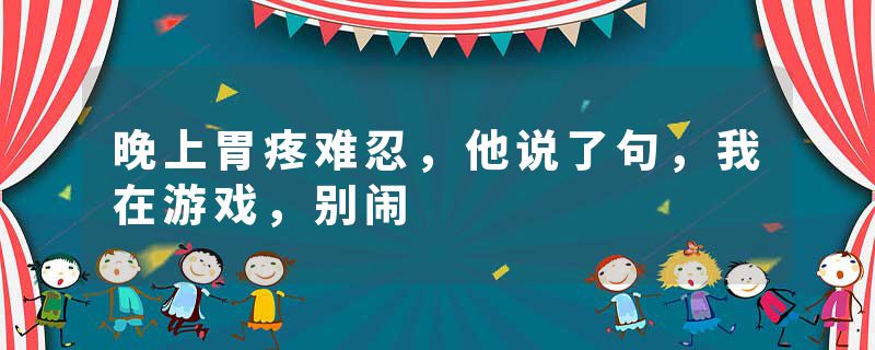 晚上胃疼难忍，他说了句，我在游戏，别闹