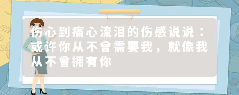 伤心到痛心流泪的伤感说说：或许你从不曾需要我，就像我从不曾拥有你