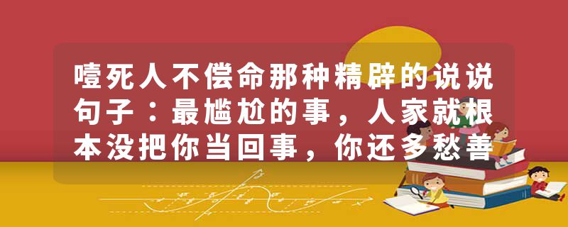 噎死人不偿命那种精辟的说说句子：最尴尬的事，人家就根本没把你当回事，你还多愁善感的不行