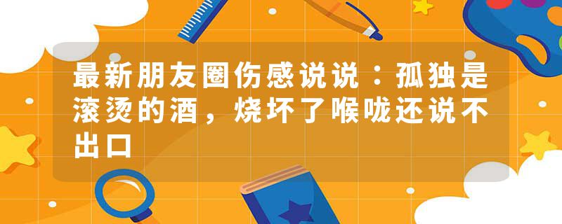 最新朋友圈伤感说说：孤独是滚烫的酒，烧坏了喉咙还说不出口