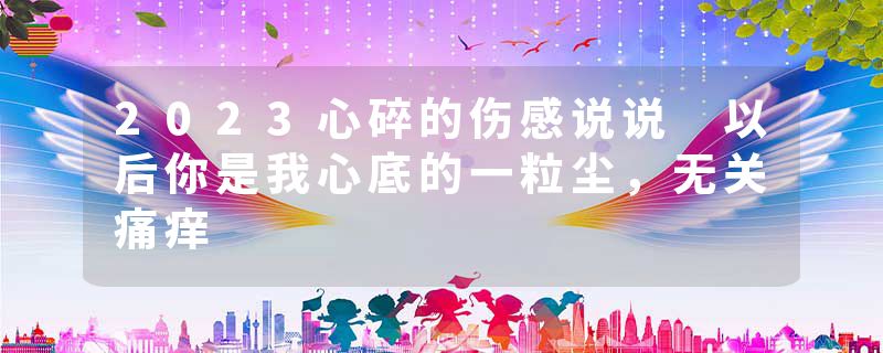 2023心碎的伤感说说 以后你是我心底的一粒尘，无关痛痒