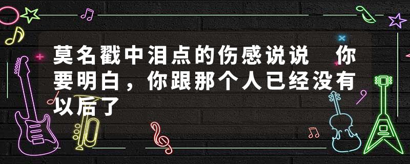 莫名戳中泪点的伤感说说 你要明白，你跟那个人已经没有以后了