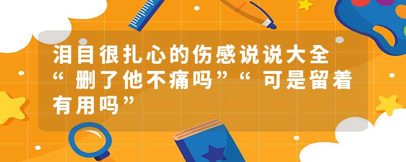 泪目很扎心的伤感说说大全 “删了他不痛吗”“可是留着有用吗”