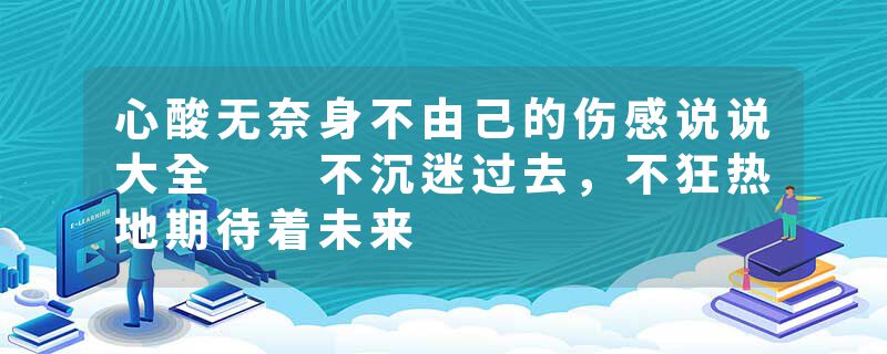 心酸无奈身不由己的伤感说说大全  不沉迷过去，不狂热地期待着未来