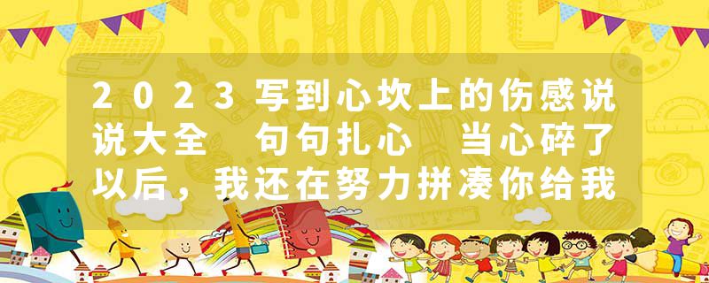 2023写到心坎上的伤感说说大全 句句扎心 当心碎了以后，我还在努力拼凑你给我的梦