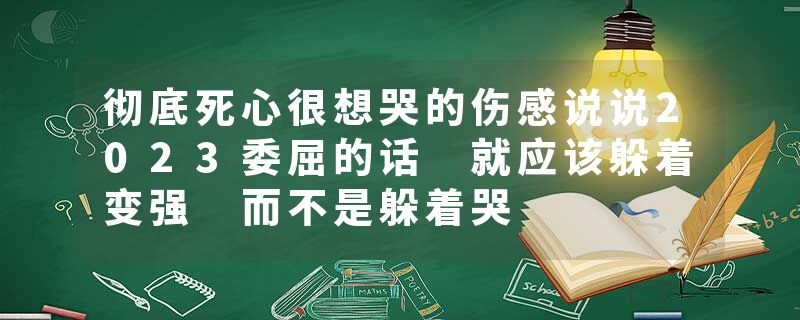 彻底死心很想哭的伤感说说2023委屈的话 就应该躲着变强 而不是躲着哭