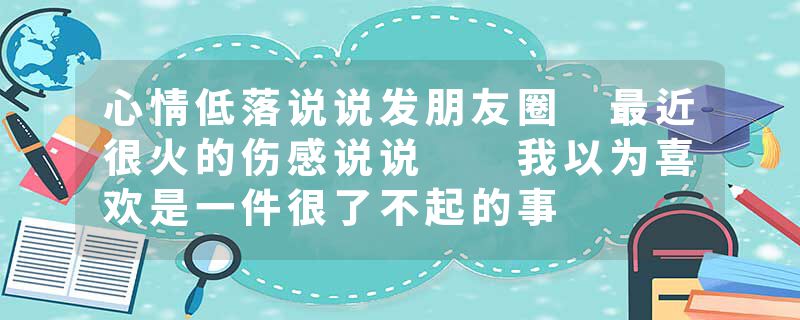 心情低落说说发朋友圈 最近很火的伤感说说  我以为喜欢是一件很了不起的事