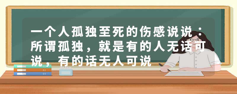 一个人孤独至死的伤感说说：所谓孤独，就是有的人无话可说，有的话无人可说