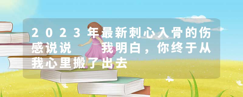 2023年最新刺心入骨的伤感说说  我明白，你终于从我心里搬了出去