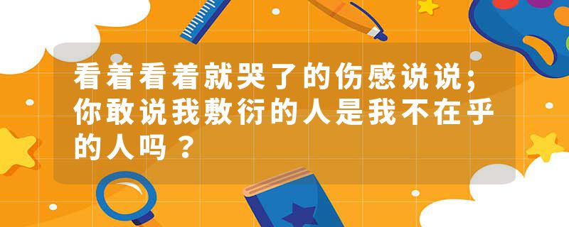 看着看着就哭了的伤感说说;你敢说我敷衍的人是我不在乎的人吗？