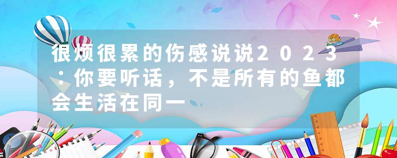 很烦很累的伤感说说2023：你要听话，不是所有的鱼都会生活在同一