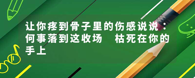 让你疼到骨子里的伤感说说：何事落到这收场 枯死在你的手上