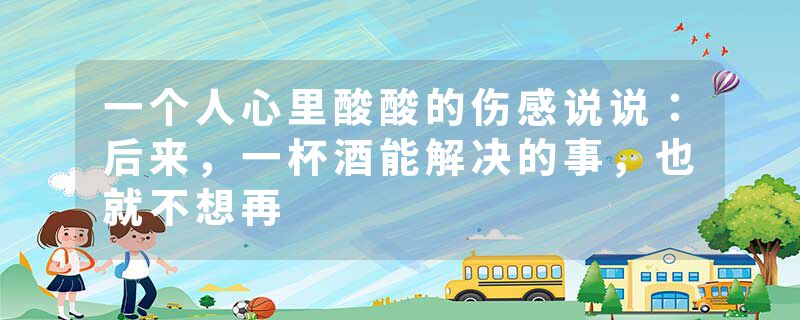 一个人心里酸酸的伤感说说：后来，一杯酒能解决的事，也就不想再