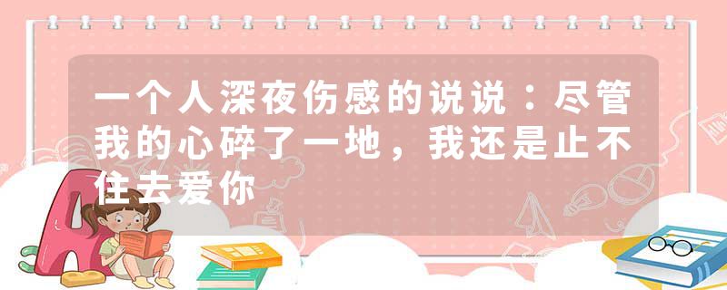 一个人深夜伤感的说说：尽管我的心碎了一地，我还是止不住去爱你