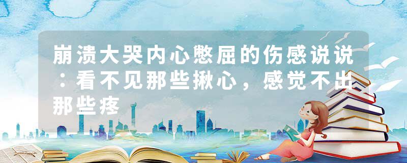 崩溃大哭内心憋屈的伤感说说：看不见那些揪心，感觉不出那些疼