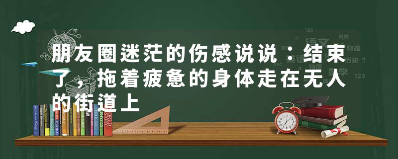 朋友圈迷茫的伤感说说：结束了，拖着疲惫的身体走在无人的街道上