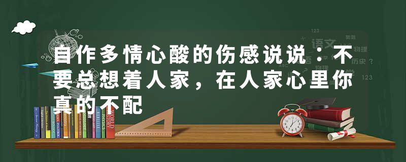 自作多情心酸的伤感说说：不要总想着人家，在人家心里你真的不配