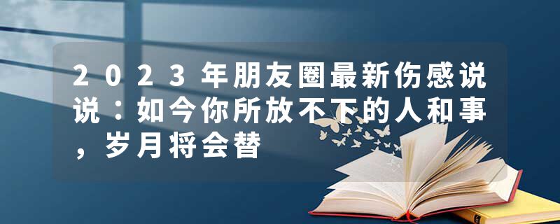 2023年朋友圈最新伤感说说：如今你所放不下的人和事，岁月将会替