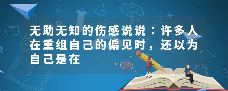 无助无知的伤感说说：许多人在重组自己的偏见时，还以为自己是在