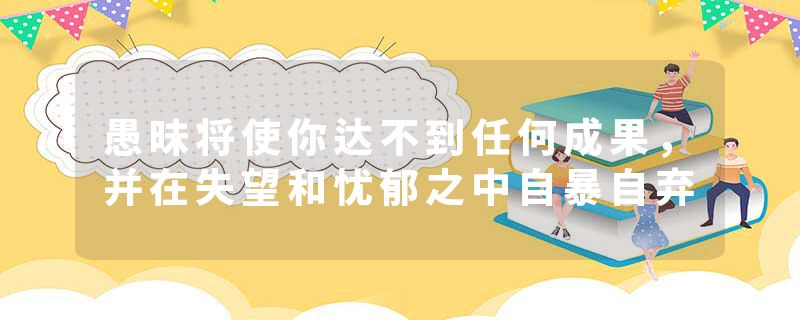 愚昧将使你达不到任何成果，并在失望和忧郁之中自暴自弃