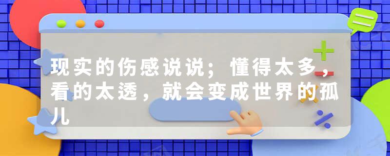 现实的伤感说说;懂得太多，看的太透，就会变成世界的孤儿