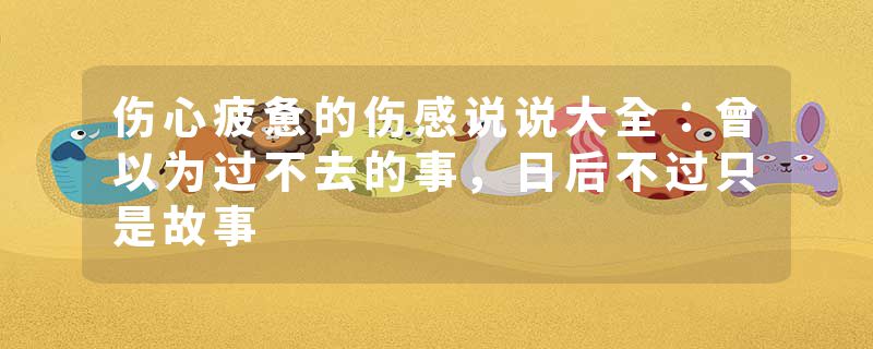 伤心疲惫的伤感说说大全：曾以为过不去的事，日后不过只是故事