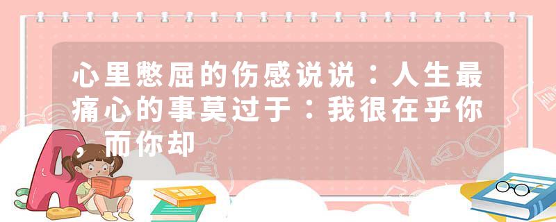 心里憋屈的伤感说说：人生最痛心的事莫过于：我很在乎你，而你却