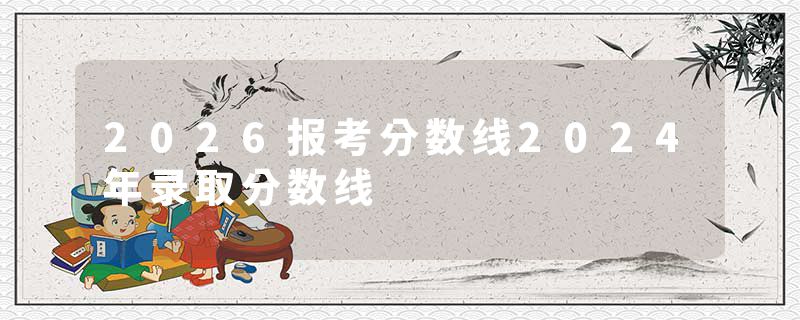 2026报考分数线2024年录取分数线