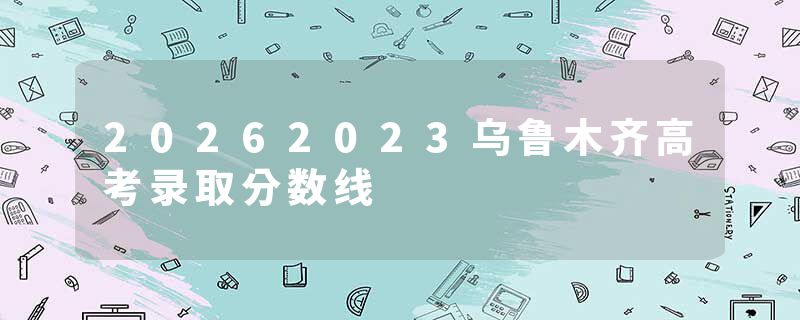 20262023乌鲁木齐高考录取分数线